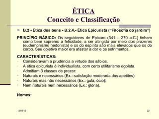 ÉTICA
                 Conceito e Classificação
 B.2 - Ética dos bens - B.2.4.- Ética Epicurista (“Filosofia do jardim”)

PRINCÍPIO BÁSICO: Os seguidores de Epicuro (341 – 270 a.C.) tinham
  como bem supremo a felicidade, a ser atingido por meio dos prazeres
  (eudemonismo hedonista) e os do espírito são mais elevados que os do
  corpo. Seu objetivo maior era afastar a dor e os sofrimentos.
CARACTERÍSTICAS:
- Consideravam a prudência a virtude dos sábios.
- A ética epicurista é individualista, com certo utilitarismo egoísta.
- Admitiam 3 classes de prazer:
• Naturais e necessários (Ex.: satisfação moderada dos apetites);
• Naturais mas não necessários (Ex.: gula, ócio);
• Nem naturais nem necessários (Ex.: glória).

Nomes:


12/04/12                                                                 22
 