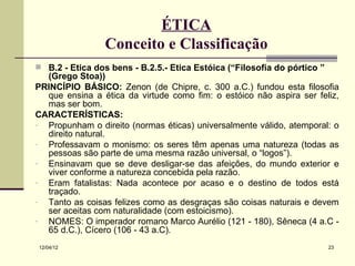 ÉTICA
                 Conceito e Classificação
 B.2 - Ética dos bens - B.2.5.- Ética Estóica (“Filosofia do pórtico ”
  (Grego Stoa))
PRINCÍPIO BÁSICO: Zenon (de Chipre, c. 300 a.C.) fundou esta filosofia
  que ensina a ética da virtude como fim: o estóico não aspira ser feliz,
  mas ser bom.
CARACTERÍSTICAS:
- Propunham o direito (normas éticas) universalmente válido, atemporal: o
  direito natural.
- Professavam o monismo: os seres têm apenas uma natureza (todas as
  pessoas são parte de uma mesma razão universal, o “logos”).
- Ensinavam que se deve desligar-se das afeições, do mundo exterior e
  viver conforme a natureza concebida pela razão.
- Eram fatalistas: Nada acontece por acaso e o destino de todos está
  traçado.
- Tanto as coisas felizes como as desgraças são coisas naturais e devem
  ser aceitas com naturalidade (com estoicismo).
- NOMES: O imperador romano Marco Aurélio (121 - 180), Sêneca (4 a.C -
  65 d.C.), Cícero (106 - 43 a.C).
12/04/12                                                                  23
 