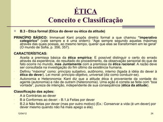 ÉTICA
                       Conceito e Classificação
    B.3 - Ética formal (Ética do dever ou ética da atitude)
PRINCÍPIO BÁSICO: Immanuel Kant propôs diretriz formal a que chamou “imperativo
   categórico” (vale sempre e é uma ordem): “Age sempre segundo aquelas máximas
   através das quais possas, ao mesmo tempo, querer que elas se transformem em lei geral”
   (O mundo de Sofia, p. 356, 357).
CARACTERÍSTICAS:
- Aceita a premissa básica da ética empírica: E possível distinguir o certo do errado
  através da experiência, do resultado do procedimento, da observação sensorial do que de
  fato ocorre no mundo, mas Juntamente com a premissa da ética racional: A razão deve
  ser consultada na investigação do fim último da existência humana.
- Definiu “máxima” como: princípio subjetivo, autônomo, interno (ligada à idéia do dever à
  ética do dever). Lei moral: princípio objetivo, universal (diz como conduzir-se).
- Autonomia e Heteronomia: Kant diz que a atitude ética é proveniente da vontade do
  agente (autonomia) e não de outrem (heteronomia). Uma ação é correta se feita com “boa
  vontade”, pureza de intenção, independente de sua conseqüência (ética da atitude).
Classificação das ações:
-  A à Contrárias ao dever
-  B à Conformes ao dever: - B.1.à Feitas por dever
-  B.2.à Não feitas por dever (mas por outro motivo) (Ex.: Conservar a vida (é um dever) por
   dever mesmo quando não há mais apego a ela).
    12/04/12                                                                            24
 