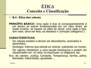 ÉTICA
               Conceito e Classificação
 B.4 - Ética dos valores

PRINCÍPIO BÁSICO: Uma ação é boa (e conseqüentemente é
  um dever) se estiver fundamentada em um valor (Kant, de
  modo inverso, se baseia na idéia do dever: uma ação é boa,
  tem valor, deve ser feita, se obedece o “princípio categórico”).

CARACTERÍSTICAS:
- Os valores existem e devem ser descobertos, ensinados e
  aprendidos.
- Axiologia: Ciência que estuda os valores, sobretudo os morais.
- Os valores obedecem a uma escala hierárquica e podem ser
  classificados em: a) vitais; b) espirituais; c) religiosos, etc.
Exs. de valores: Justiça, Caridade, Temperança, família, pátria,
  liberdade, fraternidade, igualdade, ...
12/04/12                                                       25
 