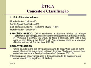 ÉTICA
                Conceito e Classificação
 B.4 - Ética dos valores

Moral cristã (= “ocidental”)
Santo Agostinho (354 – 430)
São Tomás de Aquino – Tomismo (1225 – 1274)
Moral cristã (= “ocidental”)
PRINCÍPIO BÁSICO: Cristo reafirmou a doutrina bíblica do Antigo
  Testamento (decálogo), mas ressaltou enfaticamente 2 mandamentos:
  (1) “Amarás o Senhor, teu Deus, de todo o coração, com toda a tua
  alma e com toda a tua força” e (2) “ao próximo como a si mesmo”
  (Deuteronômio, VI, 5 e Levítico, XIX, 18).
CARACTERÍSTICAS:
- Cristo põe de forma pró-ativa a lei de ouro da ética “Não faça ao outro
   o que não queres que o outro te faça”, dizendo: “Tudo que quereis que
   os outros vos façam, fazei primeiro a eles” (Mateus, VII, 12).
(“Bastaria a sua observância para a desnecessidade de qualquer outro
   comando ético ou legal” – J. R. Nalini).

12/04/12                                                                26
 