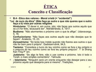 ÉTICA
                 Conceito e Classificação
 B.4 - Ética dos valores - Moral cristã (= “ocidental”)
“Lei de ouro da ética” (Não faça ao outro o que não queres que o outro
   faça a ti) vista por outras religiões
- Hinduísmo: “O dever é, em suma, isto: não faças aos outros aquilo que
   se a ti for feito, tecausará dor”. Mahâbhârata, 5, 1517.
- Budismo: “Não atormentes o próximo com o que te aflige”. Udanavarga,
   5, 18.
- Confucionismo: “Não faças aos outros aquilo que não desejas que te
   façam”. Analecto, 15, 23.
- Zoroastrismo: “Só terás boa índole quando não fizeres aos outros o que
   não for bom para ti próprio”. Dadistani-dinik, 94,5.
- Taoísmo: “Considera o lucro do teu vizinho como se fora o teu próprio e
   o prejuízo do teu vizinho como se fora teu próprio prejuízo”. T’ ai Shang
   Kan Ying P’ ien.
- Judaísmo: “Se algo te fere, não o use contra o próximo. Isto é todo o
   Torah; o mais simples comentário”. Talmude.
 - Islamismo: “Ninguém será um crente enquanto não desejar para o seu
   próximo aquilo que desejaria para si mesmo”. Tradições.
12/04/12                                                                 27
 