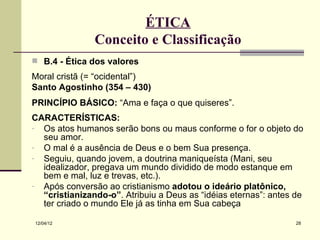 ÉTICA
               Conceito e Classificação
 B.4 - Ética dos valores
Moral cristã (= “ocidental”)
Santo Agostinho (354 – 430)
PRINCÍPIO BÁSICO: “Ama e faça o que quiseres”.
CARACTERÍSTICAS:
- Os atos humanos serão bons ou maus conforme o for o objeto do
  seu amor.
- O mal é a ausência de Deus e o bem Sua presença.
- Seguiu, quando jovem, a doutrina maniqueísta (Mani, seu
  idealizador, pregava um mundo dividido de modo estanque em
  bem e mal, luz e trevas, etc.).
- Após conversão ao cristianismo adotou o ideário platônico,
  “cristianizando-o”. Atribuiu a Deus as “idéias eternas”: antes de
  ter criado o mundo Ele já as tinha em Sua cabeça

12/04/12                                                         28
 