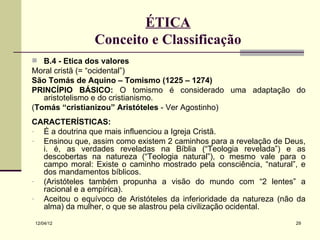ÉTICA
                Conceito e Classificação
 B.4 - Ética dos valores
Moral cristã (= “ocidental”)
São Tomás de Aquino – Tomismo (1225 – 1274)
PRINCÍPIO BÁSICO: O tomismo é considerado uma adaptação do
   aristotelismo e do cristianismo.
(Tomás “cristianizou” Aristóteles - Ver Agostinho)
CARACTERÍSTICAS:
- É a doutrina que mais influenciou a Igreja Cristã.
- Ensinou que, assim como existem 2 caminhos para a revelação de Deus,
  i. é, as verdades reveladas na Bíblia (“Teologia revelada”) e as
  descobertas na natureza (“Teologia natural”), o mesmo vale para o
  campo moral: Existe o caminho mostrado pela consciência, “natural”, e
  dos mandamentos bíblicos.
- (Aristóteles também propunha a visão do mundo com “2 lentes” a
  racional e a empírica).
- Aceitou o equívoco de Aristóteles da inferioridade da natureza (não da
  alma) da mulher, o que se alastrou pela civilização ocidental.
12/04/12                                                             29
 
