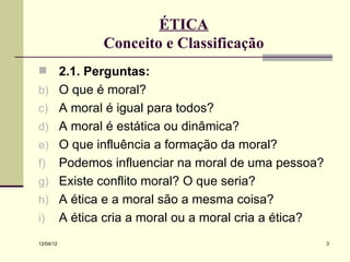 ÉTICA
                  Conceito e Classificação
          2.1. Perguntas:
b)         O que é moral?
c)         A moral é igual para todos?
d)         A moral é estática ou dinâmica?
e)         O que influência a formação da moral?
f)         Podemos influenciar na moral de uma pessoa?
g)         Existe conflito moral? O que seria?
h)         A ética e a moral são a mesma coisa?
i)         A ética cria a moral ou a moral cria a ética?
12/04/12                                                   3
 