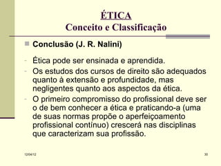 ÉTICA
           Conceito e Classificação
 Conclusão (J. R. Nalini)

- Ética pode ser ensinada e aprendida.
- Os estudos dos cursos de direito são adequados
  quanto à extensão e profundidade, mas
  negligentes quanto aos aspectos da ética.
- O primeiro compromisso do profissional deve ser
  o de bem conhecer a ética e praticando-a (uma
  de suas normas propõe o aperfeiçoamento
  profissional contínuo) crescerá nas disciplinas
  que caracterizam sua profissão.

12/04/12                                        30
 