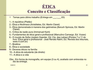ÉTICA
                   Conceito e Classificação
   Temas para último trabalho (Entrega em ___.___.03)

1.- A república (Platão)
2.- Ética a Nicômaco (Aristóteles, Ed. Martin Claret)
3.- Ética demonstrada à maneira dos geômetras (Baruch Spinoza, Ed. Martin
    Claret)
4.- Crítica da razão pura (Immanuel Kant)
5.- Fundamentos de ética geral e profissional (Marculino Camargo, Ed. Vozes)
6.- O mundo de Sofia (Jostein Gaarder, Ed. Cia. das Letras) (Pontos 7 a 11 do
    livro: Ética geral e profissional - José Renato Nalini, Ed. Revista dos tribunais,
    www.rt.com.br)
7.- Bioética
8.- Ética e sociedade
9.- Deveres éticos na família
10.- A ética do estudante (de direito)
11.- A ética e a vida

Obs.: Em forma de monografia, em equipe (3 ou 4), avaliado com entrevista no
   dia da entrega.
12/04/12                                                                           31
 