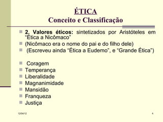 ÉTICA
             Conceito e Classificação
 2. Valores éticos: sintetizados por Aristóteles em
  “Ética a Nicômaco”
 (Nicômaco era o nome do pai e do filho dele)
 (Escreveu ainda “Ética a Eudemo”, e “Grande Ética”)

      Coragem
     Temperança
     Liberalidade
     Magnanimidade
     Mansidão
     Franqueza
     Justiça
12/04/12                                            4
 
