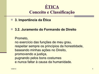 ÉTICA
              Conceito e Classificação
 3. Importância da Ética


 3.2. Juramento do Formando de Direito


     Prometo,
     no exercício das funções de meu grau,
     respeitar sempre os princípios da honestidade,
     baseando minhas ações no Direito,
     promovendo a justiça,
     pugnando pelos bons costumes
     e nunca faltar à causa da humanidade.
12/04/12                                              5
 