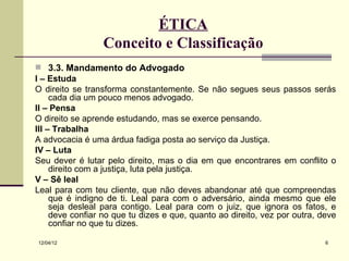 ÉTICA
                 Conceito e Classificação
 3.3. Mandamento do Advogado
I – Estuda
O direito se transforma constantemente. Se não segues seus passos serás
     cada dia um pouco menos advogado.
II – Pensa
O direito se aprende estudando, mas se exerce pensando.
III – Trabalha
A advocacia é uma árdua fadiga posta ao serviço da Justiça.
IV – Luta
Seu dever é lutar pelo direito, mas o dia em que encontrares em conflito o
     direito com a justiça, luta pela justiça.
V – Sê leal
Leal para com teu cliente, que não deves abandonar até que compreendas
     que é indigno de ti. Leal para com o adversário, ainda mesmo que ele
     seja desleal para contigo. Leal para com o juiz, que ignora os fatos, e
     deve confiar no que tu dizes e que, quanto ao direito, vez por outra, deve
     confiar no que tu dizes.

12/04/12                                                                    6
 