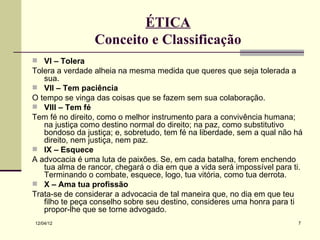 ÉTICA
                 Conceito e Classificação
 VI – Tolera
Tolera a verdade alheia na mesma medida que queres que seja tolerada a
   sua.
 VII – Tem paciência
O tempo se vinga das coisas que se fazem sem sua colaboração.
 VIII – Tem fé
Tem fé no direito, como o melhor instrumento para a convivência humana;
   na justiça como destino normal do direito; na paz, como substitutivo
   bondoso da justiça; e, sobretudo, tem fé na liberdade, sem a qual não há
   direito, nem justiça, nem paz.
 IX – Esquece
A advocacia é uma luta de paixões. Se, em cada batalha, forem enchendo
   tua alma de rancor, chegará o dia em que a vida será impossível para ti.
   Terminando o combate, esquece, logo, tua vitória, como tua derrota.
 X – Ama tua profissão
Trata-se de considerar a advocacia de tal maneira que, no dia em que teu
   filho te peça conselho sobre seu destino, consideres uma honra para ti
   propor-lhe que se torne advogado.
12/04/12                                                                 7
 