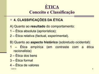ÉTICA
            Conceito e Classificação
 4. CLASSIFICAÇÕES DA ÉTICA

A) Quanto ao resultado do comportamento:
1 – Ética absoluta (apriorística);
2 – Ética relativa (factual, experimental).
B) Quanto ao aspecto histórico (sobretudo ocidental):
1 – Ética empírica (em contraste com a ética
   racionalista)
2 – Ética dos bens
3 – Ética formal
4 – Ética de valores
12/04/12                                            8
 