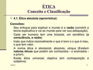 ÉTICA
             Conceito e Classificação
 4.1. Ética absoluta (apriorística):

Conceitos:
- Seu enfoque para explicar o mundo é a razão (constrói a
  teoria explicativa e vai ao mundo para ver sua adequação).
- Cada ser humano tem uma bússola, um semáforo (a
  consciência, a razão)
- Inato que indica racionalmente o que é bom e o que é mau,
  o que tem valor.
- A norma ética é atemporal, absoluta, ubíqua (Existem
  valores éticos que podem ser conhecidos - e ensinados -
  a priori).
- Existe ética universal, objetiva (em contraposição a
  subjetiva).
12/04/12                                                  9
 