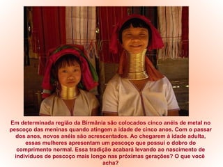 Em determinada região da Birmânia são colocados cinco anéis de metal no pescoço das meninas quando atingem a idade de cinco anos. Com o passar dos anos, novos anéis são acrescentados. Ao chegarem à idade adulta, essas mulheres apresentam um pescoço que possui o dobro do comprimento normal. Essa tradição acabará levando ao nascimento de indivíduos de pescoço mais longo nas próximas gerações? O que você  acha? 