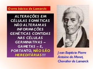 O erro básico de Lamarck: ALTERAÇÕES EM CÉLULAS SOMÁTICAS NÃO ALTERAM AS INFORMAÇÕES GENÉTICAS CONTIDAS NAS CÉLULAS GERMINATIVAS – GAMETAS – E, PORTANTO,  NÃO SÃO HEREDITÁRIAS !!! Jean Baptiste Pierre Antoine de Monet, Chevalier de Lamarck 