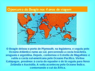 O percurso do Beagle nos 4 anos de viagem O Beagle deixou o porto de Plymouth, na Inglaterra, e seguiu pelo Oceano Atlântico rumo ao sul, percorrendo a costa brasileira, uruguaia e argentina. Depois, contornou o Estreito de Magalhães e subiu a costa sul-americana pelo Oceano Pacífico. Visitou Galápagos, proximos à costa do equador e de lá seguiu para Nova Zelândia e Austrália. A volta aconteceu pelo Oceano Índico, contornando o sul da África. 