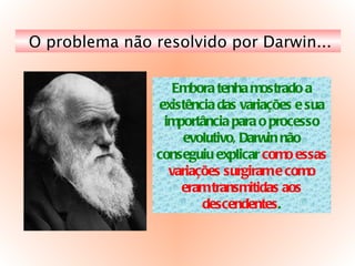 O problema não resolvido por Darwin... Embora tenha mostrado a existência das variações e sua importância para o processo evolutivo, Darwin não conseguiu explicar  como essas variações surgiram e como eram transmitidas aos descendentes . 