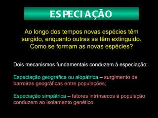 Ao longo dos tempos novas espécies têm surgido, enquanto outras se têm extinguido. Como se formam as novas espécies? Dois mecanismos fundamentais conduzem à especiação:   Especiação geográfica ou alopátrica   –   surgimento de barreiras geográficas entre populações;  Especiação simpátrica   –   fatores intrínsecos à população conduzem ao isolamento genético.   ESPECIAÇÃO 