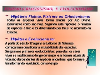 FIXISMO (CRIACIONISMO)  X  EVOLUCIONISMO Hipótese Fixista, Fixismo ou Criacionismo: Todas as espécies vivas foram criadas por Ato Divino, exatamente como são hoje. Segundo esta hipótese, o número de espécies é fixo e foi determinado por Deus no momento da Criação. Hipótese Evolucionista: A partir do século 17 alguns estudiosos da Natureza começaram a questionar a imutabilidade das espécies. Surgiram os primeiros evolucionistas: para eles, os seres vivos se modificam ao longo do tempo, e as formas atuais de vida são descendentes de espécies ancestrais, que foram se transformando, evoluindo, com o tempo.  