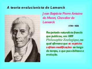 Jean Baptiste Pierre Antoine de Monet, Chevalier de Lamarck A teoria evolucionista de Lamarck (1744 – 1829) Respeitado naturalista francês que publicou, em 1809  Philosophie Zoologique , na qual afirmava que  as espécies   sofriam modificações  ao longo do tempo, o que possibilitava a evolução. 