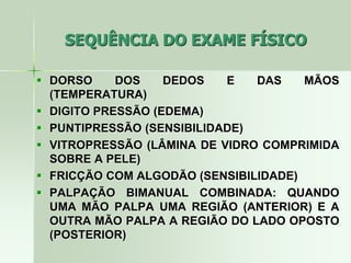 SEQUÊNCIA DO EXAME FÍSICO
 DORSO DOS DEDOS E DAS MÃOS
(TEMPERATURA)
 DIGITO PRESSÃO (EDEMA)
 PUNTIPRESSÃO (SENSIBILIDADE)
 VITROPRESSÃO (LÂMINA DE VIDRO COMPRIMIDA
SOBRE A PELE)
 FRICÇÃO COM ALGODÃO (SENSIBILIDADE)
 PALPAÇÃO BIMANUAL COMBINADA: QUANDO
UMA MÃO PALPA UMA REGIÃO (ANTERIOR) E A
OUTRA MÃO PALPA A REGIÃO DO LADO OPOSTO
(POSTERIOR)
 