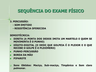 SEQUÊNCIA DO EXAME FÍSICO
3. PERCUSSÃO:
- SOM EMITIDO
- RESISTÊNCIA OFERECIDA
SEMIOTÉCNICA:
 DIRETA (A PONTA DOS DEDOS IMITA UM MARTELO E QUEM SE
MOVIMENTA É O PUNHO)
 DÍGITO-DIGITAL (O DEDO QUE GOLPEIA É O PLEXOR E O QUE
RECEBE O GOLPE É O PLEXÍMERO)
 PUNHO-PERCUSSÃO
 BORDA DA MÃO
 PIPAROTE
 Sons Obtidos: Maciço, Sub-maciço, Timpânico e Som claro
pulmonar.
 