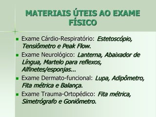 MATERIAIS ÚTEIS AO EXAME
FÍSICO
 Exame Cárdio-Respiratório: Estetoscópio,
Tensiômetro e Peak Flow.
 Exame Neurológico: Lanterna, Abaixador de
Língua, Martelo para reflexos,
Alfinetes/esponjas...
 Exame Dermato-funcional: Lupa, Adipômetro,
Fita métrica e Balança.
 Exame Trauma-Ortopédico: Fita métrica,
Simetrógrafo e Goniômetro.
 