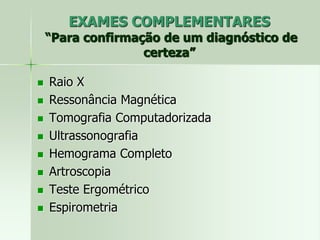 EXAMES COMPLEMENTARES
“Para confirmação de um diagnóstico de
certeza”
 Raio X
 Ressonância Magnética
 Tomografia Computadorizada
 Ultrassonografia
 Hemograma Completo
 Artroscopia
 Teste Ergométrico
 Espirometria
 