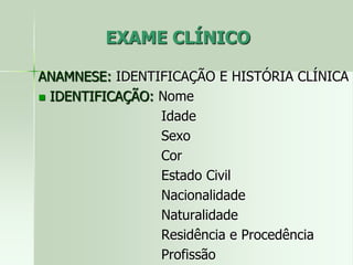 EXAME CLÍNICO
ANAMNESE: IDENTIFICAÇÃO E HISTÓRIA CLÍNICA
 IDENTIFICAÇÃO: Nome
Idade
Sexo
Cor
Estado Civil
Nacionalidade
Naturalidade
Residência e Procedência
Profissão
 