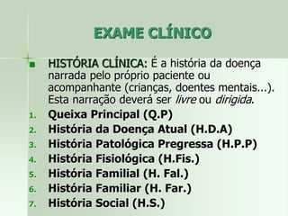 EXAME CLÍNICO
 HISTÓRIA CLÍNICA: É a história da doença
narrada pelo próprio paciente ou
acompanhante (crianças, doentes mentais...).
Esta narração deverá ser livre ou dirigida.
1. Queixa Principal (Q.P)
2. História da Doença Atual (H.D.A)
3. História Patológica Pregressa (H.P.P)
4. História Fisiológica (H.Fis.)
5. História Familial (H. Fal.)
6. História Familiar (H. Far.)
7. História Social (H.S.)
 