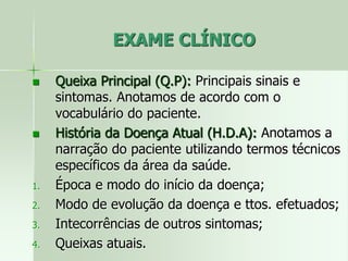 EXAME CLÍNICO
 Queixa Principal (Q.P): Principais sinais e
sintomas. Anotamos de acordo com o
vocabulário do paciente.
 História da Doença Atual (H.D.A): Anotamos a
narração do paciente utilizando termos técnicos
específicos da área da saúde.
1. Época e modo do início da doença;
2. Modo de evolução da doença e ttos. efetuados;
3. Intecorrências de outros sintomas;
4. Queixas atuais.
 