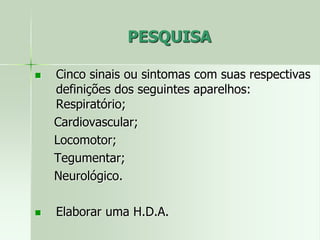PESQUISA
 Cinco sinais ou sintomas com suas respectivas
definições dos seguintes aparelhos:
Respiratório;
Cardiovascular;
Locomotor;
Tegumentar;
Neurológico.
 Elaborar uma H.D.A.
 