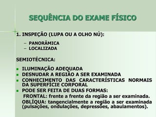 SEQUÊNCIA DO EXAME FÍSICO
1. INSPEÇÃO (LUPA OU A OLHO NÚ):
– PANORÂMICA
– LOCALIZADA
SEMIOTÉCNICA:
 ILUMINAÇÃO ADEQUADA
 DESNUDAR A REGIÃO A SER EXAMINADA
 CONHECIMENTO DAS CARACTERÍSTICAS NORMAIS
DA SUPERFÍCIE CORPORAL
 PODE SER FEITA DE DUAS FORMAS:
FRONTAL: frente a frente da região a ser examinada.
OBLÍQUA: tangencialmente a região a ser examinada
(pulsações, ondulações, depressões, abaulamentos).
 