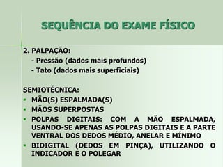 SEQUÊNCIA DO EXAME FÍSICO
2. PALPAÇÃO:
- Pressão (dados mais profundos)
- Tato (dados mais superficiais)
SEMIOTÉCNICA:
 MÃO(S) ESPALMADA(S)
 MÃOS SUPERPOSTAS
 POLPAS DIGITAIS: COM A MÃO ESPALMADA,
USANDO-SE APENAS AS POLPAS DIGITAIS E A PARTE
VENTRAL DOS DEDOS MÉDIO, ANELAR E MÍNIMO
 BIDIGITAL (DEDOS EM PINÇA), UTILIZANDO O
INDICADOR E O POLEGAR
 