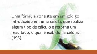 Uma fórmula consiste em um código
introduzido em uma célula, que realiza
algum tipo de cálculo e retorna um
resultado, o qual é exibido na célula.
(195)
 
