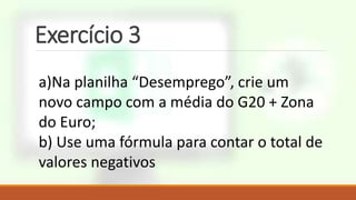 Exercício 3
a)Na planilha “Desemprego”, crie um
novo campo com a média do G20 + Zona
do Euro;
b) Use uma fórmula para contar o total de
valores negativos
 