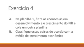 Exercício 4
A. Na planilha 1, filtre as economias em
desenvolvimento e o crescimento do PIB e
cole em outra planilha
B. Classifique esses países de acordo com a
média de crescimento econômico
 