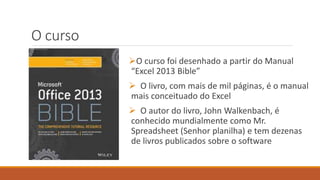 O curso
O curso foi desenhado a partir do Manual
“Excel 2013 Bible”
 O livro, com mais de mil páginas, é o manual
mais conceituado do Excel
 O autor do livro, John Walkenbach, é
conhecido mundialmente como Mr.
Spreadsheet (Senhor planilha) e tem dezenas
de livros publicados sobre o software
 