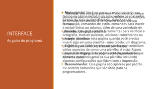 INTERFACE
As guias do programa
 Página Inicial: Você vai passar a maior parte do seu
tempo na página inicial. Essa guia contém os comandos
básicos da área de transferência, comandos de
formatação, comandos de estilo, comandos para inserir
e excluir linhas ou colunas, além de uma variedade de
comandos de edição planilha.
 Inserir: Selecione esta página quando você precisa
inserir algo em uma planilha - uma tabela, um diagrama,
um gráfico, um símbolo, e assim por diante.
 Layout de Página: Este página contém comandos que
afetam a aparência geral da sua planilha incluindo
algumas configurações que lidam com a impressão.
 Fórmulas: Use esta guia para inserir uma fórmula, nomear
uma célula ou um intervalo, acessar as ferramentas Auditoria
de fórmulas, ou controlar a forma como o Excel executa
cálculos.
 Revisão: Este guia contém ferramentas para verificar a
ortografia, traduzir palavras, adicionar comentários ou
proteger planilhas
 Exibir: A guia Exibir contém comandos que controlam
vários aspectos de como uma planilha é vista. Alguns
comandos nessa guia também estão disponíveis na
barra de status.
 Desenvolvedor: Essa página não aparece por padrão.
Ele contém comandos que são úteis para os
programadores.
 