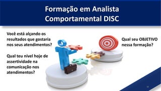 10
Qual seu OBJETIVO
nessa formação?
Você está alçando os
resultados que gostaria
nos seus atendimentos?
Formação em Analista
Comportamental DISC
Qual teu nível hoje de
assertividade na
comunicação nos
atendimentos?
 
