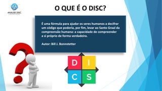 O QUE É O DISC?
É uma fórmula para ajudar os seres humanos a decifrar
um código que poderia, por fim, levar ao Santo Graal da
compreensão humana: a capacidade de compreender
a si próprio de forma verdadeira.
Autor: Bill J. Bonnstetter
 
