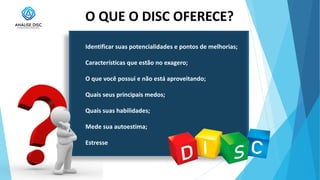 O QUE O DISC OFERECE?
Identificar suas potencialidades e pontos de melhorias;
Características que estão no exagero;
O que você possui e não está aproveitando;
Quais seus principais medos;
Quais suas habilidades;
Mede sua autoestima;
Estresse
 