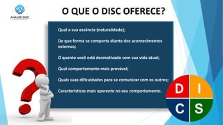 O QUE O DISC OFERECE?
Qual a sua essência (naturalidade);
De que forma se comporta diante dos acontecimentos
externos;
O quanto você está desmotivado com sua vida atual;
Qual comportamento mais provável;
Quais suas dificuldades para se comunicar com os outros;
Características mais aparente no seu comportamento.
 