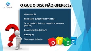 O QUE O DISC NÃO OFERECE?
Não mede QI;
Habilidades (Experiências vividas);
Se está agindo de forma negativa com outras
pessoas;
Conhecimentos (teórico);
Patologias;
Traumas de infância.
 