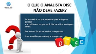 O QUE O ANALISTA DISC
NÃO DEVE FAZER?
Se aproveitar da sua expertise para manipular
pessoas
a acreditarem no que você fala para tirar vantagens
delas;
Ser a única forma de avaliar uma pessoa;
Usar a análise para denegrir uma pessoa.
 