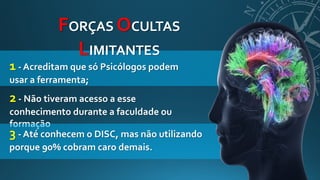 1 - Acreditam que só Psicólogos podem
usar a ferramenta;
FORÇAS OCULTAS
LIMITANTES
2 - Não tiveram acesso a esse
conhecimento durante a faculdade ou
formação
3 - Até conhecem o DISC, mas não utilizando
porque 90% cobram caro demais.
 