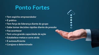 •Tem espirito empreendedor
• É prático
•Tem força de liderança diante do grupo
• Sabe tomar decisões rápidas diante de pressão
• Faz acontecer
•Tem uma grande capacidade de ação
• Estabelece metas e corre atrás
• É autossuficiente
• Corajoso e determinado
Ponto Fortes
 
