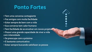 •Tem uma conversa contagiante
• Faz amigos com muita facilidade
• Estar sempre de bem com a vida
• Sua conversa tem calor humano
•Tem facilidade de se envolver em novos projetos
• Possui uma grande capacidade de viver a vida
com intensidade
• Se preocupa com o próximo
• É bastante comunicativo
• Estar sempre buscando satisfazer as pessoa
Ponto Fortes
 