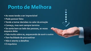 Ponto de Melhora
• As vezes tende a ser imprevisível
• Pode parecer falso
•Tende a tomar decisões no calor da emoção
• Começa, mas nem sempre termina
• Se sente bem ao lado das pessoas, as vezes
esquece delas
• Fala muito sobre se, esquecendo de ouvir o outro
•Tem facilidade de procrastinar
• Não é atento a detalhes
• É impulsivo
 