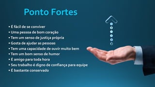 • É fácil de se conviver
• Uma pessoa de bom coração
•Tem um senso de justiça própria
• Gosta de ajudar as pessoas
•Tem uma capacidade de ouvir muito bem
•Tem um bom senso de humor
• É amigo para toda hora
• Seu trabalho é digno de confiança para equipe
• É bastante conservado
Ponto Fortes
 